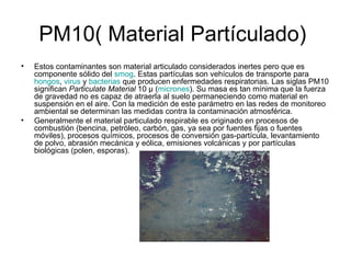 PM10( Material Partículado)  Estos contaminantes son material articulado considerados inertes pero que es componente sólido del  smog . Estas partículas son vehículos de transporte para  hongos ,  virus  y  bacterias  que producen enfermedades respiratorias. Las siglas PM10 significan  Particulate Material  10 µ ( micrones ). Su masa es tan mínima que la fuerza de gravedad no es capaz de atraerla al suelo permaneciendo como material en suspensión en el aire. Con la medición de este parámetro en las redes de monitoreo ambiental se determinan las medidas contra la contaminación atmosférica. Generalmente el material particulado respirable es originado en procesos de combustión (bencina, petróleo, carbón, gas, ya sea por fuentes fijas o fuentes móviles), procesos químicos, procesos de conversión gas-partícula, levantamiento de polvo, abrasión mecánica y eólica, emisiones volcánicas y por partículas biológicas (polen, esporas). 