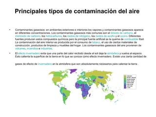 Principales tipos de contaminación del aire  Contaminantes gaseosos: en ambientes exteriores e interiores los vapores y contaminantes gaseosos aparece en diferentes concentraciones. Los contaminantes gaseosos más comunes son el  dióxido de carbono , el  monóxido de carbono , los  hidrocarburos , los  óxidos de nitrógeno , los  óxidos de azufre  y el  ozono . Diferentes fuentes producen estos compuestos químicos pero la principal fuente artificial es la quema de  combustible  fósil. La contaminación del aire interior es producida por el consumo de  tabaco , el uso de ciertos materiales de construcción, productos de limpieza y muebles del hogar. Los contaminantes gaseosos del aire provienen de  volcanes ,  incendios  e  industrias .  El  efecto invernadero  evita que una parte del calor recibido desde el sol deje la  atmósfera  y vuelva al espacio. Esto calienta la superficie de la tierra en lo que se conoce como efecto invernadero. Existe una cierta cantidad de gases de efecto de  invernadero  en la atmósfera que son absolutamente necesarios para calentar la tierra .   