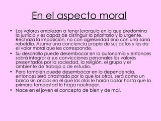 En el aspecto moral   Los valores empiezan a tener jerarquía en la que predomina la justicia y es capaz de distinguir lo prioritario y lo urgente. Rechaza la imposición, no con agresividad sino con una sana rebeldía. Asume una conciencia propia de sus actos y les da el valor moral que les corresponde. Su desarrollo puede desembocar en la autonomía y entonces sabrá integrar a sus convicciones personales los valores presentados por la sociedad, la religión, el grupo y el ambiente de trabajo o de estudio. Pero también puede desembocar en la dependencia, entonces será arrastrado por lo que los otros, será como un barco sin anclas en el que las olas le harán bailar hasta que la primera tempestad le haga naufragar. Nace en el joven el concepto de bien y de mal.  