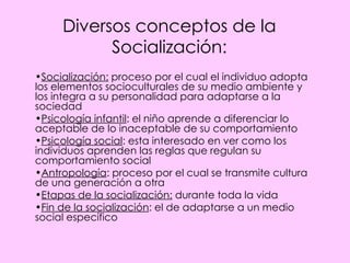 Diversos conceptos de la Socialización: Socialización:  proceso por el cual el individuo adopta los elementos socioculturales de su medio ambiente y los integra a su personalidad para adaptarse a la sociedad Psicología infantil : el niño aprende a diferenciar lo aceptable de lo inaceptable de su comportamiento Psicología social : esta interesado en ver como los individuos aprenden las reglas que regulan su comportamiento social Antropología : proceso por el cual se transmite cultura de una generación a otra Etapas de la socialización:  durante toda la vida Fin de la socialización : el de adaptarse a un medio social específico 