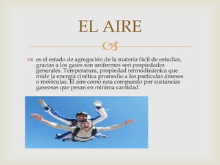 EL AIRE
                      
 es el estado de agregación de la materia fácil de estudiar,
  gracias a los gases son uniformes son propiedades
  generales. Temperatura, propiedad termodinámica que
  mide la energía cinética promedio a las partículas átomos
  o moléculas. El aire como esta compuesto por sustancias
  gaseosas que pesan en mínima cantidad.
 
