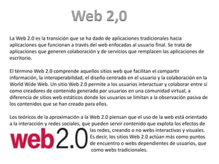 Web 2,0
La Web 2.0 es la transición que se ha dado de aplicaciones tradicionales hacia
aplicaciones que funcionan a través del web enfocadas al usuario final. Se trata de
aplicaciones que generen colaboración y de servicios que remplacen las aplicaciones de
escritorio.

El término Web 2.0 comprende aquellos sitios web que facilitan el compartir
información, la interoperabilidad, el diseño centrado en el usuario y la colaboración en la
World Wide Web. Un sitio Web 2.0 permite a los usuarios interactuar y colaborar entre sí
como creadores de contenido generado por usuarios en una comunidad virtual, a
diferencia de sitios web estáticos donde los usuarios se limitan a la observación pasiva de
los contenidos que se han creado para ellos.

Los teóricos de la aproximación a la Web 2.0 piensan que el uso de la web está orientado
a la interacción y redes sociales, que pueden servir contenido que explota los efectos de
                                      las redes, creando o no webs interactivas y visuales.
                                      Es decir, los sitios Web 2.0 actúan más como puntos
                                      de encuentro o webs dependientes de usuarios, que
                                       como webs tradicionales.
 