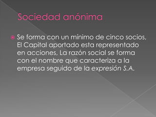    Se forma con un mínimo de cinco socios,
    El Capital aportado esta representado
    en acciones, La razón social se forma
    con el nombre que caracteriza a la
    empresa seguido de la expresión S.A.
 