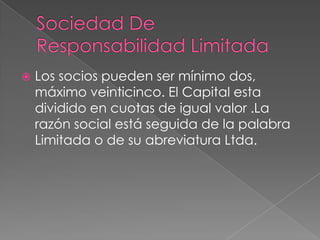   Los socios pueden ser mínimo dos,
    máximo veinticinco. El Capital esta
    dividido en cuotas de igual valor .La
    razón social está seguida de la palabra
    Limitada o de su abreviatura Ltda.
 