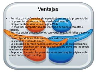 Ventajas
• · Permite dar conferencias sin necesidad de cargar la presentación.
  · La presentación se puede ver desde cualquier PC
  . Simplemente abriendo una pagina Web.
  · Es más fácil compartir una presentación de trabajo con otros
  colegas.
  · Permite enviar presentaciones con varios megas, difíciles de enviar
  por correo.
  . Sólo colgándola en Slideshare envía la dirección de enlace.
  · Se evitan los spam de amigos
  · La aplicación permite hacerles comentarios a las presentaciones.
  · Se pueden clasificar con Tags. Es decir palabra clave que las asocia
  e informa el contenido.
  · Se pueden incrustar las presentaciones en cualquier página web,
  como por ejemplo un blog.
 
