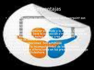 Desventajas
• A nivel educativo las presentaciones en Powerpoint son
  un formato muy limitado
• No tienen demasiado valor si no hay un presentador
  explicando y ampliando la información.
• No es posible combinar el sonido y la imagen. Como un
  presentador que lleve la exposición o relato de lo que se
  quiere mostrar. A menos que se cree un archivo de
  narración de audio Slidecast.
• No admite animaciones. Son estáticas.
• Algunas veces la incompatibilidad de los formatos
  produce algunas alteraciones en las presentaciones luego
  de colgarla en Slideshare.
 