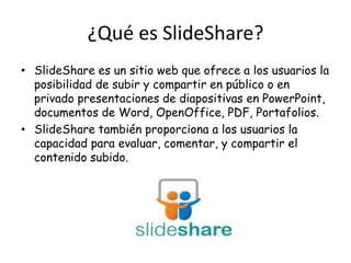¿Qué es SlideShare?
• SlideShare es un sitio web que ofrece a los usuarios la
  posibilidad de subir y compartir en público o en
  privado presentaciones de diapositivas en PowerPoint,
  documentos de Word, OpenOffice, PDF, Portafolios.
• SlideShare también proporciona a los usuarios la
  capacidad para evaluar, comentar, y compartir el
  contenido subido.
 