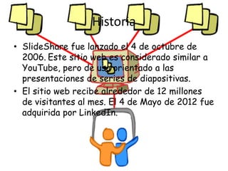 Historia
• SlideShare fue lanzado el 4 de octubre de
  2006. Este sitio web es considerado similar a
  YouTube, pero de uso orientado a las
  presentaciones de series de diapositivas.
• El sitio web recibe alrededor de 12 millones
  de visitantes al mes. El 4 de Mayo de 2012 fue
  adquirida por LinkedIn.
 