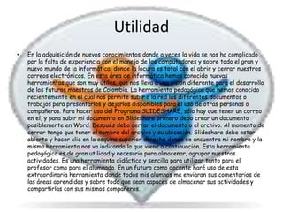Utilidad
•   En la adquisición de nuevos conocimientos donde a veces la vida se nos ha complicado
    por la falta de experiencia con el manejo de los computadores y sobre todo el gran y
    nuevo mundo de la informática, donde la locura es total con el abrir y cerrar nuestros
    correos electrónicos. En esta área de informática hemos conocido nuevas
    herramientas que son muy útiles, que nos lleva a una visión diferente para el desarrollo
    de los futuros maestros de Colombia. La herramienta pedagógica que hemos conocido
    recientemente en el cual nos permite subir a la red los diferentes documentos o
    trabajos para presentarlos y dejarlos disponibles para el uso de otras personas o
    compañeros. Para hacer uso del Programa SLIDESHARE, sólo hay que tener un correo
    en el, y para subir mi documento en Slideshare primero debo crear un documento
    posiblemente en Word. Después debo cerrar el documento o el archivo. Al momento de
    cerrar tengo que tener el nombre del archivo y su ubicación. Slideshare debe estar
    abierto y hacer clic en la esquina superior derecha donde se encuentra mi nombre y la
    misma herramienta nos va indicando lo que viene a continuación. Esta herramienta
    pedagógica es de gran utilidad y necesaria para almacenar, agrupar nuestras
    actividades. Es una herramienta didáctica y sencilla para utilizar tanto para el
    profesor como para el alumnado. En un futuro como docente haré uso de esta
    extraordinaria herramienta donde todos mis alumnos me enviaran sus comentarios de
    las áreas aprendidas y sobre todo que sean capaces de almacenar sus actividades y
    compartirlas con sus mismos compañeros.
 