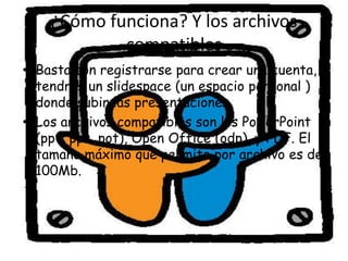 ¿Cómo funciona? Y los archivos
            compatibles
• Basta con registrarse para crear una cuenta, y
  tendrás un slidespace (un espacio personal )
  donde subir las presentaciones.
• Los archivos compatibles son los PowerPoint
  (ppt, pps, pot), Open Office (odp), y PDF. El
  tamaño máximo que permite por archivo es de
  100Mb.
 