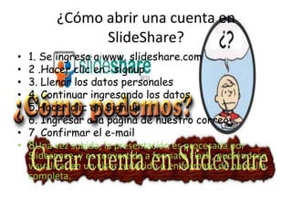 ¿Cómo abrir una cuenta en
                SlideShare?
•   1. Se ingresa a www. slideshare.com
•   2 .Hacer clic en : signup
•   3. Llenar los datos personales
•   4. Continuar ingresando los datos
•   5.Hacer clic en Sign up
•   6. Ingresar a la página de nuestro correo
•   7. Confirmar el e-mail
•   8Una vez subida, la presentación es procesada por
    Slidespace, y es convertida a formato Flash, pudiéndose
    visualizar en un visor reducido o en formato de pantalla
    completa.
 