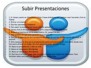 Subir Presentaciones
•   1. Si tienes cuenta en SlideShare ( http://www.slideshare.net ) debes crear haciendo click en
    Signup
•   2. Entrar a la Cuenta.
•   3. Escribe username y Password.
•   4. Para subir la presentación haces click En upload.
•   5. Haces click en Browse para buscar en la computadora, cd, jump drive
•   6. Busca la presentación en la computadora. Cd, jumpdrive etc.
•   7. Aquí puedes ver que está subiendo la presentación.
•   8. Escribir la descripción de la presentación Luego de escribir la descripción dar click A
    plublish.
•   9. Este mensaje te dice que la presentación subió exitosamente, da click sobre donde dice
    here para obtener el código. Da click aquí para poder obtener código.
•   10. Busca la presentación y dale un click
•   11. Busca el código para Wordpress
•   12. Busca el código para Wordpress
•   13. Escribe el artículo. Luego dale un paste al código que trajiste de slideshare. Para
    terminar selecciona publicar. Escribe el título del artículo
 