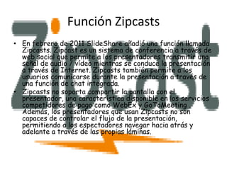 Función Zipcasts
• En febrero de 2011 SlideShare añadió una función llamada
  Zipcasts. Zipcast es un sistema de conferencia a través de
  web social que permite a los presentadores transmitir una
  señal de audio / vídeo mientras se conduce la presentación
  a través de Internet. Zipcasts también permite a los
  usuarios comunicarse durante la presentación a través de
  una función de chat integrada.
• Zipcasts no soporta compartir la pantalla con el
  presentador, una característica disponible en los servicios
  competidores de pago como WebEx y GoToMeeting .
  Además, los presentadores que usan Zipcasts no son
  capaces de controlar el flujo de la presentación,
  permitiendo a los espectadores navegar hacia atrás y
  adelante a través de las propias láminas.
 