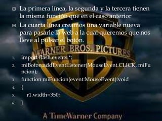     La primera línea, la segunda y la tercera tienen
     la misma función que en el caso anterior
    La cuarta línea creamos una variable nueva
     para pasarle la web a la cual queremos que nos
     lleve al pulsar el botón.

1.   import flash.events.*;
2.   miBoton.addEventListener(MouseEvent.CLICK, miFu
     ncion);
3.   function miFuncion(event:MouseEvent):void
4.   {
5.     r1.width=350;
6.   }
 