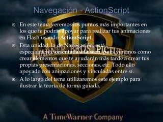    En este tema veremos los puntos más importantes en
    los que te podrás apoyar para realizar tus animaciones
    en Flash usando ActionScript.
   Esta unidad, la de Navegación, está
    especialmente orientada a la web, pues veremos cómo
    crear elementos que te ayudarán más tarde a crear tus
    propias presentaciones, secciones, etc. Todo ello
    apoyado con animaciones y vinculadas entre sí.
   A lo largo del tema utilizaremos este ejemplo para
    ilustrar la teoría de forma guiada.
 
