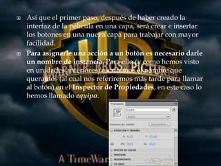    Así que el primer paso, después de haber creado la
    interfaz de la película en una capa, será crear e insertar
    los botones en una nueva capa para trabajar con mayor
    facilidad.
   Para asignarle una acción a un botón es necesario darle
    un nombre de instancia. Para ello (y como hemos visto
    en unidades anteriores) escribimos el nombre que
    queramos (al cual nos referiremos más tarde para llamar
    al botón) en el Inspector de Propiedades, en este caso lo
    hemos llamado equipo.
 