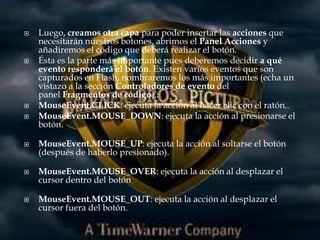    Luego, creamos otra capa para poder insertar las acciones que
    necesitarán nuestros botones, abrimos el Panel Acciones y
    añadiremos el código que deberá realizar el botón.
   Ésta es la parte más importante pues deberemos decidir a qué
    evento responderá el botón. Existen varios eventos que son
    capturados en Flash, nombraremos los más importantes (echa un
    vistazo a la sección Controladores de evento del
    panel Fragmentos de código).:
   MouseEvent.CLICK: ejecuta la acción al hacer clic con el ratón..
   MouseEvent.MOUSE_DOWN: ejecuta la acción al presionarse el
    botón.

   MouseEvent.MOUSE_UP: ejecuta la acción al soltarse el botón
    (después de haberlo presionado).

   MouseEvent.MOUSE_OVER: ejecuta la acción al desplazar el
    cursor dentro del botón

   MouseEvent.MOUSE_OUT: ejecuta la acción al desplazar el
    cursor fuera del botón.
 