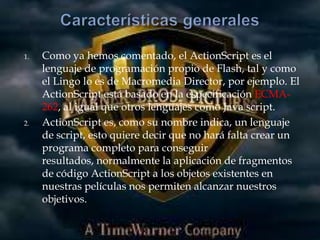 1.   Como ya hemos comentado, el ActionScript es el
     lenguaje de programación propio de Flash, tal y como
     el Lingo lo es de Macromedia Director, por ejemplo. El
     ActionScript está basado en la especificación ECMA-
     262, al igual que otros lenguajes como Java script.
2.   ActionScript es, como su nombre indica, un lenguaje
     de script, esto quiere decir que no hará falta crear un
     programa completo para conseguir
     resultados, normalmente la aplicación de fragmentos
     de código ActionScript a los objetos existentes en
     nuestras películas nos permiten alcanzar nuestros
     objetivos.
 