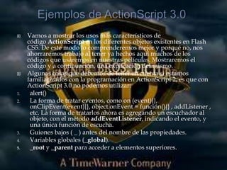     Vamos a mostrar los usos más característicos de
     código ActionScript en los diferentes objetos existentes en Flash
     CS5. De este modo lo comprenderemos mejor y porqué no, nos
     ahorraremos trabajo al tener ya hechos aquí muchos de los
     códigos que usaremos en nuestras películas. Mostraremos el
     código y a continuación, una explicación del mismo.
    Algunas cosas que debemos de tener en cuenta si estamos
     familiarizados con la programación en ActionScript 2, es que con
     ActionScript 3.0 no podemos utilizar:
1.    alert()
2.    La forma de tratar eventos, como on (event){},
      onClipEvent(event){}, object.onEvent = función(){} , addListener ,
      etc. La forma de tratarlos ahora es agregando un escuchador al
      objeto, con el método addEventListener, indicando el evento, y
      una única función de escucha.
3.    Guiones bajos ( _ ) antes del nombre de las propiedades.
4.    Variables globales (_global).
5.    _root y _parent para acceder a elementos superiores.
 