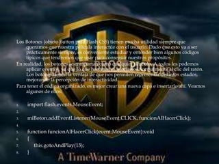 Los Botones (objeto Button para Flash CS5) tienen mucha utilidad siempre que
    queramos que nuestra película interactúe con el usuario. Dado que esto va a ser
    prácticamente siempre, es conveniente estudiar y entender bien algunos códigos
    típicos que tendremos que usar para conseguir nuestros propósitos.
En realidad, los botones se comportan como cualquier símbolo. A todos les podemos
    aplicar eventos, ya que lo que hacemos es asociarlos normalmente al clic del ratón.
    Los botones tienen la ventaja de que nos permiten representar distintos estados,
    mejorando la percepción de interactividad.
Para tener el código organizado, es mejor crear una nueva capa e insertarlo ahí. Veamos
    algunos de ellos:

1.   import flash.events.MouseEvent;
2.

3.   miBoton.addEventListener(MouseEvent.CLICK, funcionAlHacerClick);
4.

5.   function funcionAlHacerClick(event:MouseEvent):void
6.   {
7.      this.gotoAndPlay(15);
8.   }
 