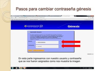 Pasos para cambiar contraseña génesis




 En esta parte ingresamos con nuestro usuario y contraseña
 que se nos fueron asignados como nos muestra la imagen
 