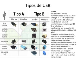 Tipos de USB:
            USB 3.0
            Actualmente la versión
            implementada del USB es la 2.0; sin
            embargo, ya se está empezando a
            utilizar la versión 3.0. Esta nueva
            versión tiene la principal
            característica de multiplicar por 10
            de la velocidad de
            transferencia, que pasa de los 480
            Mbps de USB 2.0 a los 4,8 Gbps (600
            MB/s).
            Otra de las características de este
            puerto es su "regla de inteligencia":
            los dispositivos que se enchufan y
            luego de un rato quedan en
            desuso, pasan inmediatamente a un
            estado de bajo consumo. A la vez, la
            intensidad de la corriente se
            incrementa de los 500 a los 900
            miliamperios, que sirve para
            abastecer a un teléfono móvil o un
            reproductor audiovisual portátil en
            menos tiempo.
 
