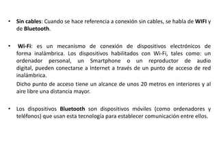 • Sin cables: Cuando se hace referencia a conexión sin cables, se habla de WIFI y
  de Bluetooth.

•    Wi-Fi: es un mecanismo de conexión de dispositivos electrónicos de
    forma inalámbrica. Los dispositivos habilitados con Wi-Fi, tales como: un
    ordenador personal, un Smartphone o un reproductor de audio
    digital, pueden conectarse a Internet a través de un punto de acceso de red
    inalámbrica.
    Dicho punto de acceso tiene un alcance de unos 20 metros en interiores y al
    aire libre una distancia mayor.

• Los dispositivos Bluetooth son dispositivos móviles (como ordenadores y
  teléfonos) que usan esta tecnología para establecer comunicación entre ellos.
 