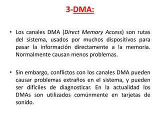 3-DMA:

• Los canales DMA (Direct Memory Access) son rutas
  del sistema, usados por muchos dispositivos para
  pasar la información directamente a la memoria.
  Normalmente causan menos problemas.

• Sin embargo, conflictos con los canales DMA pueden
  causar problemas extraños en el sistema, y pueden
  ser difíciles de diagnosticar. En la actualidad los
  DMAs son utilizados comúnmente en tarjetas de
  sonido.
 