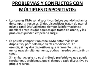 PROBLEMAS Y CONFLICTOS CON
      MÚLTIPLES DISPOSITIVOS:
• Los canales DMA son dispositivos únicos cuando hablamos
  de compartir recursos. Si dos dispositivos tratan de usar el
  mismo canal DMA al mismo tiempo, la información se
  mezclará entre los dos equipos que tratan de usarlo, y los
  problemas pueden empezar a surgir.

• Es posible compartir un canal DMA entre más de un
  dispositivo, pero solo bajo ciertas condiciones. En
  esencia, si hay dos dispositivos que raramente usas, y
  nunca usas simultáneamente, podrás hacerlos compartir un
  canal.
  Sin embargo, este no es el método preferido ya que puede
  resultar más problemas, que si damos a cada dispositivo su
  propio recurso.
 
