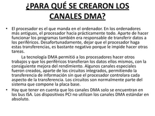 ¿PARA QUÉ SE CREARON LOS
               CANALES DMA?
• El procesador es el que manda en el ordenador. En los ordenadores
  más antiguos, el procesador hacia prácticamente todo. Aparte de hacer
  funcionar los programas también era responsable de transferir datos a
  los periféricos. Desafortunadamente, dejar que el procesador haga
  estas transferencias, es bastante negativo porque le impide hacer otras
  tareas.
       La tecnología DMA permitió a los procesadores hacer otros
  trabajos y que los periféricos transfieran los datos ellos mismos, con la
  consiguiente mejora del rendimiento. Algunos canales especiales
  fueron creados, aparte de los circuitos integrados, permitiendo la
  transferencia de información sin que el procesador controlara cada
  aspecto de la transferencia. Los circuitos son normalmente parte del
  sistema que compone la placa base.
• Hay que tener en cuenta que los canales DMA solo se encuentran en
  los bus ISA. Los dispositivos PCI no utilizan los canales DMA estándar en
  absoluto.
 