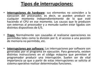 Tipos de interrupciones:
• Interrupciones de hardware: sus elementos no coinciden a la
  ejecución del procesador, es decir, se pueden producir en
  cualquier momento independientemente de lo que esté
  haciendo el CPU en ese momento. Las causas que lo producen
  son externas al procesador y a menudo suelen estar ligadas con
  distintos dispositivos de E/S.

• Traps: Normalmente son causadas al realizarse operaciones no
  permitidas tales como la división por 0, el acceso a una posición
  de memoria no permitida, etc.

• Interrupciones por software: Las interrupciones por software son
  generadas por el programa en ejecución. Para generarla, existen
  distintas instrucciones en el código máquina que permiten al
  programador producir una interrupción. Suelen ser de vital
  importancia ya que a partir de estas interrupciones se solicita al
  sistema operativo realizar determinadas funciones.
 