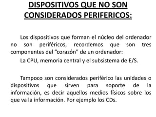 DISPOSITIVOS QUE NO SON
     CONSIDERADOS PERIFERICOS:

   Los dispositivos que forman el núcleo del ordenador
no son periféricos, recordemos que son tres
componentes del “corazón” de un ordenador:
   La CPU, memoria central y el subsistema de E/S.

    Tampoco son considerados periférico las unidades o
dispositivos que sirven para soporte de la
información, es decir aquellos medios físicos sobre los
que va la información. Por ejemplo los CDs.
 