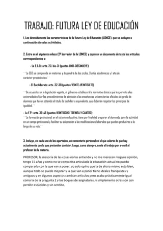 TRABAJO: FUTURA LEY DE EDUCACIÓN
1. Lee detenidamente las características de la futura Ley de Educación (LOMCE), que se incluyen a
continuación de estas actividades.


2. Entra en el siguiente enlace (2º borrador de la LOMCE) y copia en un documento de texto los artículos
correspondientes a:

      - La E.S.O.: arts. 23. bis-31 (puntos UNO-DIECINUEVE)

``La ESO se comprende en materias y dispondrá de dos ciclos, 3 años académicos y 1 año de
carácter propedéutico.´´

     - El Bachillerato: arts. 32-38 (puntos VEINTE-VEINTISIETE)

``De acuerdo con la legislación vigente, el gobierno establecerá la normativa básica que les permita alas
universidades fijar los procedimientos de admisión a las enseñanzas universitarias oficiales de grado de
alumnos que hayan obtenido el titulo de bachiller o equivalente, que deberán respetar los principios de
igualdad.´´

- La F.P.: arts. 39-45 (puntos VEINTIOCHO-TREINTA Y CUATRO)
``La formación profesional, en el sistema educativo, tiene por finalidad preparar al alumnado para la actividad
en un campo profesional y facilitar su adaptación a las modificaciones laborales que pueden producirse a lo
largo de su vida.´´



3. Incluye, en cada uno de los apartados, un comentario personal en el que valores lo que hay
actualmente con lo que pretenden cambiar. Luego, como siempre, envía el trabajo por e-mail al
profesor de la materia.

PROFESOR, la mayoría de las cosas no las entiendo y no me merecen ninguna opinión,
tengo 15 años y como no se como esta articulada la educación actual no puedo
compararla con la que van a poner, yo solo opino que la de ahora mismo esta bien,
aunque todo se puede mejorar y la que van a poner tiene ideales franquistas y
antiguos y en algunos aspectos cambian artículos pero acaba prácticamente igual
como la de la pregunta 2 y los boques de asignaturas, y simplemente otras son con
perdón estúpidas y sin sentido.
 