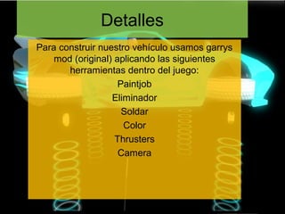 Detalles
Para construir nuestro vehículo usamos garrys
    mod (original) aplicando las siguientes
       herramientas dentro del juego:
                    Paintjob
                  Eliminador
                     Soldar
                     Color
                   Thrusters
                    Camera
 