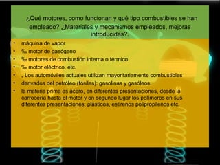 ¿Qué motores, como funcionan y qué tipo combustibles se han
      empleado? ¿Materiales y mecanismos empleados, mejoras
                          introducidas?.
•   máquina de vapor
•   ‰ motor de gasógeno
•   ‰ motores de combustión interna o térmico
•   ‰ motor eléctrico, etc.
•   „ Los automóviles actuales utilizan mayoritariamente combustibles
•   derivados del petróleo (fósiles): gasolinas y gasóleos.
•   la materia prima es acero, en diferentes presentaciones, desde la
    carrocería hasta el motor y en segundo lugar los polímeros en sus
    diferentes presentaciones; plásticos, estirenos polipropilenos etc.
 