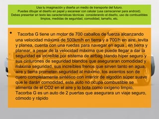 Usa tu imaginación y diseña un medio de transporte del futuro.
    Puedes dibujar el diseño en papel y escanear con celular (usa camscanner para android).
Debes presentar en texto las características técnicas considerando el diseño, uso de combustibles
                    limpios, medidas de seguridad, comodidad, tamaño, etc.




•    Tacorba G tiene un motor de 700 caballos de fuerza alcanzando
    una velocidad máxima de 500km/h en tierra y a 700/h en aire, levita
    y planea, cuenta con una ruedas para navegar en agua , en tierra y
    planear, a pesar de la velocidad máxima que puede llegar a dar la
    seguridad es increíble por sistema de airbag blando híper seguro y
    sus cinturones de seguridad blandos que aseguraran comodidad y
    máxima seguridad, sus increíbles frenos que sirven tanto en agua,
    aire y tierra prometen seguridad al máximo, los asientos son de
    cuero completamente sintético con interior de algodón súper suave
    que le darán comodidad, este auto no ocupa combustible se
    alimenta de el CO2 en el aire y lo bota como oxígeno limpio,
    Tacorba G es un auto de 2 puertas que asegurara un viaje seguro,
    cómodo y rápido
 