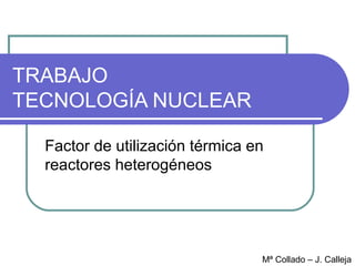 TRABAJO
TECNOLOGÍA NUCLEAR

  Factor de utilización térmica en
  reactores heterogéneos




                                 Mª Collado – J. Calleja
 