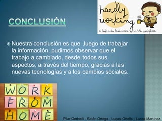  Nuestra conclusión es que ,luego de trabajar
 la información, pudimos observar que el
 trabajo a cambiado, desde todos sus
 aspectos, a través del tiempo, gracias a las
 nuevas tecnologías y a los cambios sociales.




                    Pilar Gerbelli - Belén Ortega - Lucas Ortells - Lucas Martínez
 