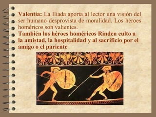 Valentía: La Ilíada aporta al lector una visión del
ser humano desprovista de moralidad. Los héroes
homéricos son valientes.
También los héroes homéricos Rinden culto a
la amistad, la hospitalidad y al sacrificio por el
amigo o el pariente
 