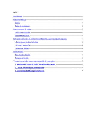 INDICE:

Introducción ----------------------------------------------------------------------------------------------------------------1
Conceptos básicos ---------------------------------------------------------------------------------------------------------1
   Índice: ---------------------------------------------------------------------------------------------------------------------1
   Tabla de contenido: --------------------------------------------------------------------------------------------------1
Insertar marcas de índice ------------------------------------------------------------------------------------------------2
   De forma automática: -------------------------------------------------------------------------------------------------2
   DE FORMA MANUAL --------------------------------------------------------------------------------------------------5
Para crear las marcas de forma manual debemos seguir los siguientes pasos: ----------------------------5
   - Comenzando desde el principio ----------------------------------------------------------------------------------5
   - Accede a la pestaña --------------------------------------------------------------------------------------------------5
   - Aparece el diálogo----------------------------------------------------------------------------------------------------5
Insertar índice --------------------------------------------------------------------------------------------------------------6
   Para insertar el índice -------------------------------------------------------------------------------------------------6
   Tabla de contenido ----------------------------------------------------------------------------------------------------6
Veamos tres métodos para preparar una tabla de contenidos. --------------------------------------------------7
   1. Mediante los estilos de títulos predefinidos por Word. -------------------------------------------------7
   2. Crear el documento en vista esquema.-----------------------------------------------------------------------7
   3. Crear estilos de títulos personalizados. ----------------------------------------------------------------------7
 