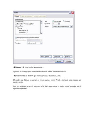- Hacemos clic en el botón Automarcar...

Aparece un diálogo para seleccionar el fichero donde tenemos el listado.

- Seleccionamos el fichero que hemos creado y pulsamos Abrir.

El cuadro de diálogo se cerrará y observaremos cómo Word a incluido unas marcas en
nuestro texto.

Una vez tenemos el texto marcado, sólo hace falte crear el índice como veremos en el
siguiente apartado.
 