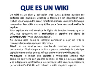 Un wiki es un sitio y aplicación web cuyas páginas pueden ser
editadas por múltiples usuarios a través de un navegador web.
Dichos usuarios pueden crear, modificar o borrar un mismo texto que
comparten. Los wikis son muy útiles para fines de coordinación de
equipo.
Para explicar en qué consiste la lógica de funcionamiento que un
wiki, nos apoyamos en la traducción al español del vídeo de
Common Craft “Wikis in plain english”.
Así mismo para quien le interese comenzar a usar un wiki le
recomendamos dos opciones diferentes:
PBwiki es un servicio web sencillo de creación y revisión de
documentos. Diseñado para facilitar a grupos de trabajo de todo tipo,
especialmente en las pymes. Ofrece un servicio de wiki hosteado.
MediaWiki (el motor que soporta a Wikipedia) sistema muy
completo que viene con soporte de skins, es fácil de instalar, estable
y se adapta a la perfección a las exigencias del usuario mediante la
personalización CSS. Un wiki robusto si así lo requiere la pyme.
 