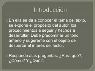  Enella se da a conocer el tema del texto,
 se expone el propósito del autor, los
 procedimientos a seguir y hechos a
 desarrollar. Debe predominar un tono
 ameno y sugerente con el objeto de
 despertar el interés del lector.

 Responde
         alas preguntas: ¿Para qué?,
 ¿Cómo? Y ¿Qué?.
 