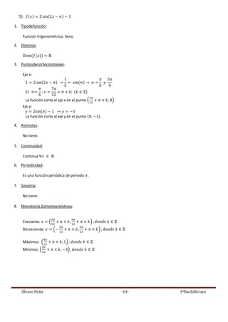 Álvaro Peña -14- 1ºBachillerato
5)
1. Tipodefunción:
Función trigonométrica: Seno
2. Dominio:
3. Puntosdecorteconlosejes:
Eje x:
La función corta al eje x en el punto
Eje y:
La función corta al eje y en el punto .
4. Asíntotas:
No tiene.
5. Continuidad:
Continua
6. Periodicidad:
Es una función periódica de periodo .
7. Simetría:
No tiene.
8. Monotonía.Extremosrelativos:
Creciente:
Decreciente:
Máximos:
Mínimos:
 