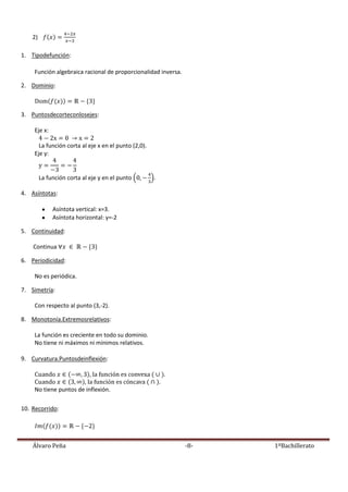 Álvaro Peña -8- 1ºBachillerato
2)
1. Tipodefunción:
Función algebraica racional de proporcionalidad inversa.
2. Dominio:
3. Puntosdecorteconlosejes:
Eje x:
La función corta al eje x en el punto (2,0).
Eje y:
La función corta al eje y en el punto .
4. Asíntotas:
Asíntota vertical: x=3.
Asíntota horizontal: y=-2
5. Continuidad:
Continua
6. Periodicidad:
No es periódica.
7. Simetría:
Con respecto al punto (3,-2).
8. Monotonía.Extremosrelativos:
La función es creciente en todo su dominio.
No tiene ni máximos ni mínimos relativos.
9. Curvatura.Puntosdeinflexión:
No tiene puntos de inflexión.
10. Recorrido:
 