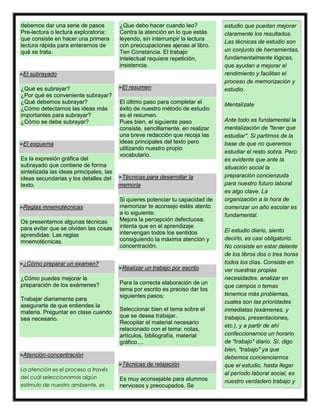 debemos dar una serie de pasos
Pre-lectura o lectura exploratoria:
que consiste en hacer una primera
lectura rápida para enterarnos de
qué se trata.
El subrayado
¿Qué es subrayar?
¿Por qué es conveniente subrayar?
¿Qué debemos subrayar?
¿Cómo detectamos las ideas más
importantes para subrayar?
¿Cómo se debe subrayar?
El esquema
Es la expresión gráfica del
subrayado que contiene de forma
sintetizada las ideas principales, las
ideas secundarias y los detalles del
texto.
Reglas mnemotécnicas
Os presentamos algunas técnicas
para evitar que se olviden las cosas
aprendidas: Las reglas
mnemotécnicas.
¿Cómo preparar un examen?
¿Cómo puedes mejorar la
preparación de los exámenes?
Trabajar diariamente para
asegurarte de que entiendes la
materia. Preguntar en clase cuando
sea necesario.
Atención-concentración
La atención es el proceso a través
del cuál seleccionamos algún
estímulo de nuestro ambiente, es
¿Que debo hacer cuando leo?
Centra la atención en lo que estás
leyendo, sin interrumpir la lectura
con preocupaciones ajenas al libro.
Ten Constancia. El trabajo
intelectual requiere repetición,
insistencia.
El resumen
El último paso para completar el
éxito de nuestro método de estudio
es el resumen.
Pues bien, el siguiente paso
consiste, sencillamente, en realizar
una breve redacción que recoja las
ideas principales del texto pero
utilizando nuestro propio
vocabulario.
Técnicas para desarrollar la
memoria
Si quieres potenciar tu capacidad de
memorizar te aconsejo estés atento
a lo siguiente:
Mejora la percepción defectuosa:
intenta que en el aprendizaje
intervengan todos los sentidos
consiguiendo la máxima atención y
concentración.
Realizar un trabajo por escrito
Para la correcta elaboración de un
tema por escrito es preciso dar los
siguientes pasos:
Seleccionar bien el tema sobre el
que se desea trabajar.
Recopilar el material necesario
relacionado con el tema: notas,
artículos, bibliografía, material
gráfico....
Técnicas de relajación
Es muy aconsejable para alumnos
nerviosos y preocupados. Se
estudio que puedan mejorar
claramente los resultados.
Las técnicas de estudio son
un conjunto de herramientas,
fundamentalmente lógicas,
que ayudan a mejorar el
rendimiento y facilitan el
proceso de memorización y
estudio.
Mentalízate
Ante todo es fundamental la
mentalización de "tener que
estudiar". Si partimos de la
base de que no queremos
estudiar el resto sobra. Pero
es evidente que ante la
situación social la
preparación concienzuda
para nuestro futuro laboral
es algo clave. La
organización a la hora de
comenzar un año escolar es
fundamental.
El estudio diario, siento
decirlo, es casi obligatorio.
No consiste en estar delante
de los libros dos o tres horas
todos los días. Consiste en
ver nuestras propias
necesidades, analizar en
que campos o temas
tenemos más problemas,
cuales son las prioridades
inmediatas (exámenes, y
trabajos, presentaciones,
etc.), y a partir de ahí
confeccionarnos un horario
de "trabajo" diario. Sí, digo
bien, "trabajo" ya que
debemos concienciarnos
que el estudio, hasta llegar
al período laboral social, es
nuestro verdadero trabajo y
 