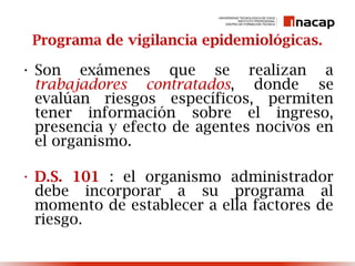 Programa de vigilancia epidemiológicas.
• Son exámenes que se realizan a
trabajadores contratados, donde se
evalúan riesgos específicos, permiten
tener información sobre el ingreso,
presencia y efecto de agentes nocivos en
el organismo.
• D.S. 101 : el organismo administrador
debe incorporar a su programa al
momento de establecer a ella factores de
riesgo.
 