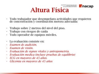 Altura Física
• Todo trabajador que desempeñara actividades que requieren
de concentración y coordinación motora adecuada:
• Trabajo sobre 2 metros del nivel del piso.
• Trabajo con riesgos de caída
• Todo operador de equipos móviles.
• La evaluación consiste en:
• Examen de audición.
• Examen de visión.
• Evaluación de signos vitales y antropometría.
• Evaluación medica (incluye pruebas de equilibrio)
• ECG en mayores de 45 años.
• Glicemia en mayores de 45 años
 