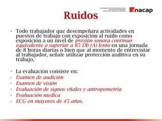Ruidos
• Todo trabajador que desempeñara actividades en
puestos de trabajo con exposición al ruido como
exposición a un nivel de presión sonora continuo
equivalente o superior a 85 Db (A) lento en una jornada
de 8 horas diarias o bien que al momento de entrevistar
al trabajador, señale utilizar protección auditiva en su
trabajo.
• La evaluación consiste en:
• Examen de audición
• Examen de visión
• Evaluación de signos vitales y antropometría
• Evaluación medica
• ECG en mayores de 45 años.
 