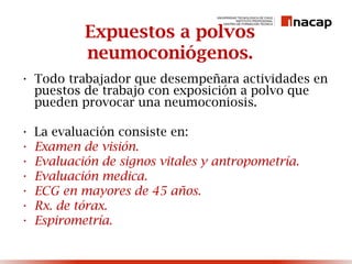 Expuestos a polvos
neumoconiógenos.
• Todo trabajador que desempeñara actividades en
puestos de trabajo con exposición a polvo que
pueden provocar una neumoconiosis.
• La evaluación consiste en:
• Examen de visión.
• Evaluación de signos vitales y antropometría.
• Evaluación medica.
• ECG en mayores de 45 años.
• Rx. de tórax.
• Espirometría.
 